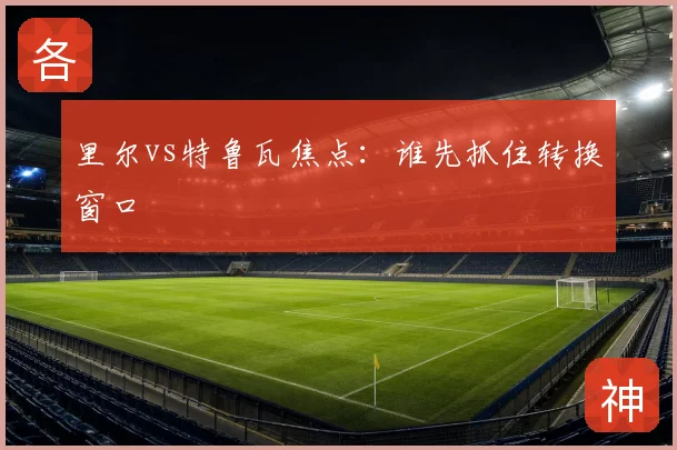 里尔vs特鲁瓦焦点:谁先抓住转换窗口